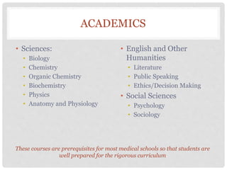 ACADEMICS
• Sciences:
• Biology
• Chemistry
• Organic Chemistry
• Biochemistry
• Physics
• Anatomy and Physiology
• English and Other
Humanities
• Literature
• Public Speaking
• Ethics/Decision Making
• Social Sciences
• Psychology
• Sociology
These courses are prerequisites for most medical schools so that students are
well prepared for the rigorous curriculum
 