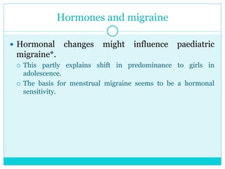 Hormones and migraine
 Hormonal changes might influence paediatric
migraine*.
 This partly explains shift in predominance to girls in
adolescence.
 The basis for menstrual migraine seems to be a hormonal
sensitivity.
 