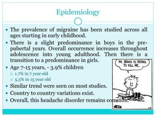 Epidemiology
 The prevalence of migraine has been studied across all
ages starting in early childhood.
 There is a slight predominance in boys in the pre-
pubertal years. Overall occurrence increases throughout
adolescence into young adulthood. Then there is a
transition to a predominance in girls.
 Age 7-15 years, - 3.9% children
 1.7% in 7 year old
 5.3% in 15 year old
 Similar trend were seen on most studies.
 Country to country variations exist.
 Overall, this headache disorder remains common.
 