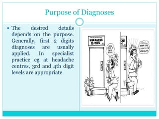 Purpose of Diagnoses
 The desired details
depends on the purpose.
Generally, first 2 digits
diagnoses are usually
applied. In specialist
practice eg at headache
centres, 3rd and 4th digit
levels are appropriate
 
