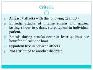 Criteria
1. At least 5 attacks with the following (2 and 3)
2. Episodic attacks of intense emesis and nausea
lasting 1 hour to 5 days, stereotypical in individual
patient.
3. Emesis during attacks occur at least 4 times per
hour for at least one hour.
4. Sypmtom free in between attacks.
5. Not attributed to another disorder.
 
