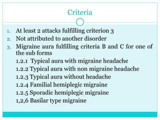 Criteria
1. At least 2 attacks fulfilling criterion 3
2. Not attributed to another disorder
3. Migraine aura fulfilling criteria B and C for one of
the sub forms
1.2.1 Typical aura with migraine headache
1.2.2 Typical aura with non migraine headache
1.2.3 Typical aura without headache
1.2.4 Familial hemiplegic migraine
1.2.5 Sporadic hemiplegic migraine
1,2,6 Basilar type migraine
 