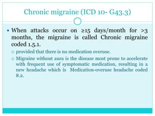 Chronic migraine (ICD 10- G43.3)
 When attacks occur on ≥15 days/month for >3
months, the migraine is called Chronic migraine
coded 1.5.1.
 provided that there is no medication overuse.
 Migraine without aura is the disease most prone to accelerate
with frequent use of symptomatic medication, resulting in a
new headache which is Medication-overuse headache coded
8.2.
 