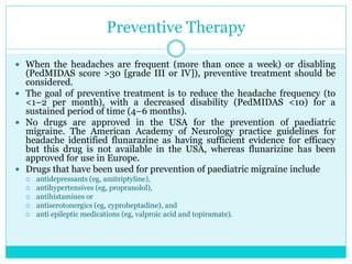 Preventive Therapy
 When the headaches are frequent (more than once a week) or disabling
(PedMIDAS score >30 [grade III or IV]), preventive treatment should be
considered.
 The goal of preventive treatment is to reduce the headache frequency (to
<1–2 per month), with a decreased disability (PedMIDAS <10) for a
sustained period of time (4–6 months).
 No drugs are approved in the USA for the prevention of paediatric
migraine. The American Academy of Neurology practice guidelines for
headache identified flunarazine as having sufficient evidence for efficacy
but this drug is not available in the USA, whereas flunarizine has been
approved for use in Europe.
 Drugs that have been used for prevention of paediatric migraine include
 antidepressants (eg, amitriptyline),
 antihypertensives (eg, propranolol),
 antihistamines or
 antiserotonergics (eg, cyproheptadine), and
 anti epileptic medications (eg, valproic acid and topiramate).
 