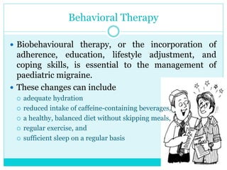 Behavioral Therapy
 Biobehavioural therapy, or the incorporation of
adherence, education, lifestyle adjustment, and
coping skills, is essential to the management of
paediatric migraine.
 These changes can include
 adequate hydration
 reduced intake of caffeine-containing beverages,
 a healthy, balanced diet without skipping meals,
 regular exercise, and
 sufficient sleep on a regular basis
 