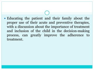  Educating the patient and their family about the
proper use of their acute and preventive therapies,
with a discussion about the importance of treatment
and inclusion of the child in the decision-making
process, can greatly improve the adherence to
treatment.
 