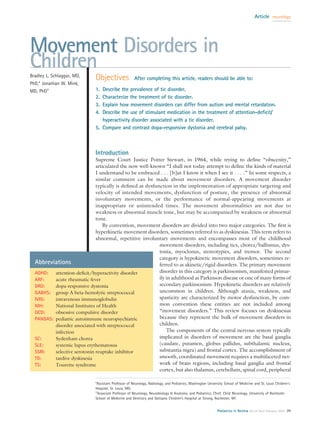 Article neurology




Movement Disorders in
Children
Bradley L. Schlaggar, MD,
                              Objectives               After completing this article, readers should be able to:
PhD,* Jonathan W. Mink,
MD, PhD†                      1. Describe the prevalence of tic disorder.
                              2. Characterize the treatment of tic disorder.
                              3. Explain how movement disorders can differ from autism and mental retardation.
                              4. Describe the use of stimulant medication in the treatment of attention-deﬁcit/
                                 hyperactivity disorder associated with a tic disorder.
                              5. Compare and contrast dopa-responsive dystonia and cerebral palsy.



                              Introduction
                              Supreme Court Justice Potter Stewart, in 1964, while trying to deﬁne “obscenity,”
                              articulated the now well-known “I shall not today attempt to deﬁne the kinds of material
                              I understand to be embraced . . . [b]ut I know it when I see it . . . .” In some respects, a
                              similar comment can be made about movement disorders. A movement disorder
                              typically is deﬁned as dysfunction in the implementation of appropriate targeting and
                              velocity of intended movements, dysfunction of posture, the presence of abnormal
                              involuntary movements, or the performance of normal-appearing movements at
                              inappropriate or unintended times. The movement abnormalities are not due to
                              weakness or abnormal muscle tone, but may be accompanied by weakness or abnormal
                              tone.
                                 By convention, movement disorders are divided into two major categories. The ﬁrst is
                              hyperkinetic movement disorders, sometimes referred to as dyskinesias. This term refers to
                              abnormal, repetitive involuntary movements and encompasses most of the childhood
                                                           movement disorders, including tics, chorea/ballismus, dys-
                                                           tonia, myoclonus, stereotypies, and tremor. The second
                                                           category is hypokinetic movement disorders, sometimes re-
  Abbreviations                                            ferred to as akinetic/rigid disorders. The primary movement
  ADHD:   attention-deﬁcit/hyperactivity disorder          disorder in this category is parkinsonism, manifested primar-
  ARF:    acute rheumatic fever                            ily in adulthood as Parkinson disease or one of many forms of
  DRD:    dopa-responsive dystonia                         secondary parkinsonism. Hypokinetic disorders are relatively
  GABHS: group A beta-hemolytic streptococcal              uncommon in children. Although ataxia, weakness, and
  IVIG:   intravenous immunoglobulin                       spasticity are characterized by motor dysfunction, by com-
  NIH:    National Institutes of Health                    mon convention these entities are not included among
  OCD:    obsessive compulsive disorder                    “movement disorders.” This review focuses on dyskinesias
  PANDAS: pediatric autoimmune neuropsychiatric            because they represent the bulk of movement disorders in
          disorder associated with streptococcal           children.
          infection                                            The components of the central nervous system typically
  SC:     Sydenham chorea                                  implicated in disorders of movement are the basal ganglia
  SLE:    systemic lupus erythematosus                     (caudate, putamen, globus pallidus, subthalamic nucleus,
  SSRI:   selective serotonin reuptake inhibitor           substantia nigra) and frontal cortex. The accomplishment of
  TD:     tardive dyskinesia                               smooth, coordinated movement requires a multifaceted net-
  TS:     Tourette syndrome                                work of brain regions, including basal ganglia and frontal
                                                           cortex, but also thalamus, cerebellum, spinal cord, peripheral

                              *Assistant Professor of Neurology, Radiology, and Pediatrics, Washington University School of Medicine and St. Louis Children’s
                              Hospital, St. Louis, MO.
                              †
                                Associate Professor of Neurology, Neurobiology & Anatomy, and Pediatrics; Chief, Child Neurology, University of Rochester
                              School of Medicine and Dentistry and Golisano Children’s Hospital at Strong, Rochester, NY.


                                                                                                             Pediatrics in Review Vol.24 No.2 February 2003 39
 
