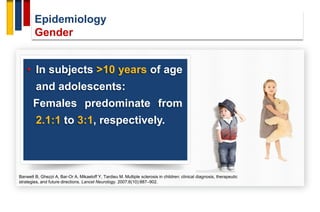 Epidemiology
Gender
• In subjects <10 years of age
and adolescents:
Females predominate from
2.1:1 to 3:1, respectively.
Banwell B, Ghezzi A, Bar-Or A, Mikaeloff Y, Tardieu M. Multiple sclerosis in children: clinical diagnosis, therapeutic
strategies, and future directions. Lancet Neurology. 2007;6(10):887–902.
 