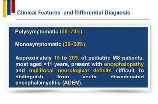 Clinical Features and Differential Diagnosis
• Polysymptomatic (50–70%)
• Monosymptomatic (30–50%)
• Approximately 15 to 20% of pediatric MS patients,
most aged <11 years, present with encephalopathy
and multifocal neurological deficits difficult to
distinguish from acute disseminated
encephalomyelitis (ADEM).
 