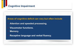Cognitive Impairment
Areas of cognitive deficit can vary but often include
• Attention and speeded processing.
• Visuomotor functions.
• Memory.
• Receptive language and verbal fluency.
 