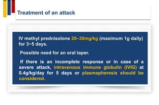 Treatment of an attack
• IV methyl prednisolone 20–30mg/kg (maximum 1g daily)
for 3−5 days.
• Possible need for an oral taper.
• If there is an incomplete response or in case of a
severe attack, intravenous immune globulin (IVIG) at
0.4g/kg/day for 5 days or plasmapheresis should be
considered.
 