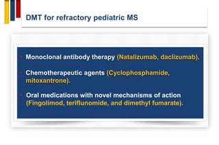 DMT for refractory pediatric MS
• Monoclonal antibody therapy (Natalizumab, daclizumab).
• Chemotherapeutic agents (Cyclophosphamide,
mitoxantrone).
• Oral medications with novel mechanisms of action
(Fingolimod, teriflunomide, and dimethyl fumarate).
 