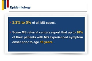 Epidemiology
• 2.2% to 5% of all MS cases.
• Some MS referral centers report that up to 10%
of their patients with MS experienced symptom
onset prior to age 18 years.
 