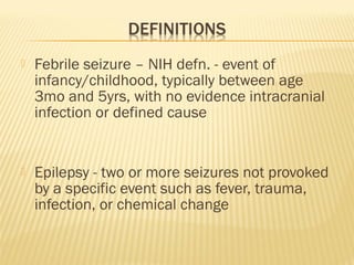 

Febrile seizure – NIH defn. - event of
infancy/childhood, typically between age
3mo and 5yrs, with no evidence intracranial
infection or defined cause



Epilepsy - two or more seizures not provoked
by a specific event such as fever, trauma,
infection, or chemical change

 