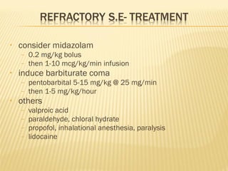 •

consider midazolam
–
–

•

induce barbiturate coma
–
–

•

0.2 mg/kg bolus
then 1-10 mcg/kg/min infusion
pentobarbital 5-15 mg/kg @ 25 mg/min
then 1-5 mg/kg/hour

others
–
–
–
–

valproic acid
paraldehyde, chloral hydrate
propofol, inhalational anesthesia, paralysis
lidocaine

 