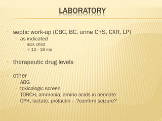 •

septic work-up (CBC, BC, urine C+S, CXR, LP)
–

as indicated
•
•

sick child
< 12 - 18 mo

•

therapeutic drug levels

•

other
–
–
–
–

ABG
toxicologic screen
TORCH, ammonia, amino acids in neonate
CPK, lactate, prolactin – ?confirm seizure?

 