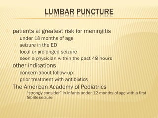 

patients at greatest risk for meningitis







other indications





under 18 months of age
seizure in the ED
focal or prolonged seizure
seen a physician within the past 48 hours
concern about follow-up
prior treatment with antibiotics

The American Academy of Pediatrics


“strongly consider” in infants under 12 months of age with a first
febrile seizure

 