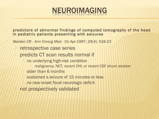 

predictors of abnormal findings of computed tomography of the head
in pediatric patients presenting with seizures



Warden CR - Ann Emerg Med - 01-Apr-1997; 29(4): 518-23



retrospective case series
predicts CT scan results normal if


no underlying high-risk condition








malignancy, NCT, recent CHI, or recent CSF shunt revision

older than 6 months
sustained a seizure of 15 minutes or less
no new-onset focal neurologic deficit

not prospectively validated

 