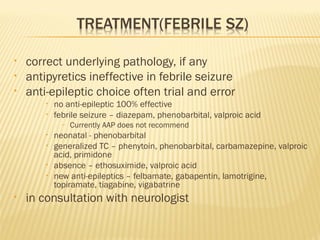 •
•
•

correct underlying pathology, if any
antipyretics ineffective in febrile seizure
anti-epileptic choice often trial and error
•
•

no anti-epileptic 100% effective
febrile seizure – diazepam, phenobarbital, valproic acid
–

•
•
•
•

•

Currently AAP does not recommend

neonatal - phenobarbital
generalized TC – phenytoin, phenobarbital, carbamazepine, valproic
acid, primidone
absence – ethosuximide, valproic acid
new anti-epileptics – felbamate, gabapentin, lamotrigine,
topiramate, tiagabine, vigabatrine

in consultation with neurologist

 