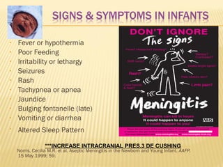•

Fever or hypothermia
Poor Feeding
Irritability or lethargy
Seizures
Rash
Tachypnea or apnea
Jaundice
Bulging fontanelle (late)
Vomiting or diarrhea

•

Altered Sleep Pattern

•
•
•
•
•
•
•
•

***INCREASE INTRACRANIAL PRES.3 DE CUSHING

Norris, Cecilia M.R. et al. Aseptic Meningitis in the Newborn and Young Infant. AAFP.
15 May 1999; 59.

 