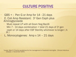 •
•

GBS + : Pen G or Amp for 14 - 21 days
E. Coli Amp Resistant: 3rd Gen Ceph plus
Aminoglycoside
•
•

•

Must repeat LP with all Gram Neg Bacilli
Min 7 - 14 days combination + total 21 days of 3rd gen
ceph or 14 days after CSF Sterility whichever is longer ( A
III )

L. Monocytogenes: Amp x 14 – 21 days

Tunkel, Allan R. Practice guidelines for the management of bacterial meningitis. Clinical Infectious
Disease. 1 November 2004.

 