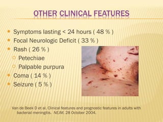 Symptoms lasting < 24 hours ( 48 % )
 Focal Neurologic Deficit ( 33 % )
 Rash ( 26 % )
 Petechiae
 Palpable purpura
 Coma ( 14 % )
 Seizure ( 5 % )


Van de Beek D et al. Clinical features and prognostic features in adults with
bacterial meningitis. NEJM. 28 October 2004.

 