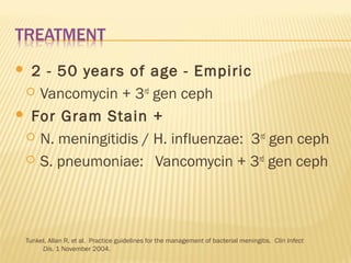 2 - 50 years of age - Empiric
 Vancomycin + 3rd gen ceph
 For Gram Stain +
 N. meningitidis / H. influenzae: 3rd gen ceph
 S. pneumoniae: Vancomycin + 3rd gen ceph


Tunkel, Allan R. et al. Practice guidelines for the management of bacterial meningitis. Clin Infect
Dis. 1 November 2004.

 