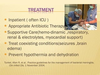 Inpatient ( often ICU )
 Appropriate Antibiotic Therapy
Supportive Care(hemo-dinamic ,respiratory,
renal & electrolytes, myocardial support)
 Treat coexisting conditions(seizures ,brain
edema)
 Prevent hypothermia and dehydration


Tunkel, Allan R. et al. Practice guidelines for the management of bacterial meningitis.
Clin Infect Dis. 1 November 2004.

 