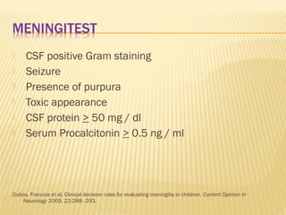 






CSF positive Gram staining
Seizure
Presence of purpura
Toxic appearance
CSF protein > 50 mg / dl
Serum Procalcitonin > 0.5 ng / ml

Dubos, Francois et al. Clinical decision rules for evaluating meningitis in children. Current Opinion in
Neurology 2009, 22:288–293.

 