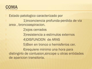 








Estado patologico caracterizado por
1)inconciencia profunda-perdida de via
area , broncoaspiracion.
2)ojos cerrados
3)resistencia a estimulos externos
4)DISFUNCION de ARAS
5)Bien en tronco o hemisferios cer.
6)requiere minimo una hora para
distingirlo de contusion,sincope u otras entidades
de aparicion transitoria.

 