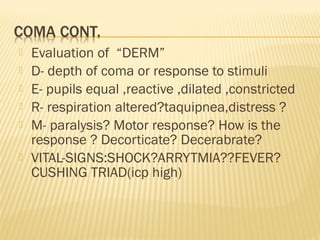 






Evaluation of “DERM”
D- depth of coma or response to stimuli
E- pupils equal ,reactive ,dilated ,constricted
R- respiration altered?taquipnea,distress ?
M- paralysis? Motor response? How is the
response ? Decorticate? Decerabrate?
VITAL-SIGNS:SHOCK?ARRYTMIA??FEVER?
CUSHING TRIAD(icp high)

 