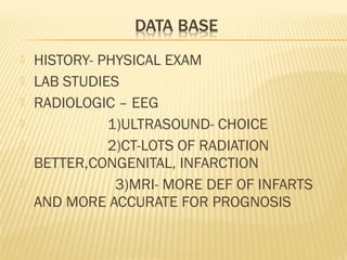 







HISTORY- PHYSICAL EXAM
LAB STUDIES
RADIOLOGIC – EEG
1)ULTRASOUND- CHOICE
2)CT-LOTS OF RADIATION
BETTER,CONGENITAL, INFARCTION
3)MRI- MORE DEF OF INFARTS
AND MORE ACCURATE FOR PROGNOSIS

 