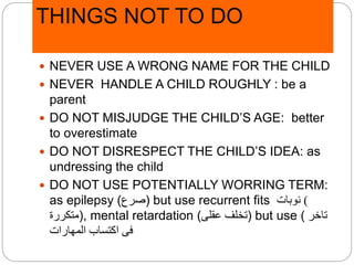 THINGS NOT TO DO
 NEVER USE A WRONG NAME FOR THE CHILD
 NEVER HANDLE A CHILD ROUGHLY : be a
parent
 DO NOT MISJUDGE THE CHILD’S AGE: better
to overestimate
 DO NOT DISRESPECT THE CHILD’S IDEA: as
undressing the child
 DO NOT USE POTENTIALLY WORRING TERM:
as epilepsy (‫)صرع‬ but use recurrent fits )‫نوبات‬
‫,)متكررة‬ mental retardation (‫عقلى‬ ‫)تخلف‬ but use ( ‫تاخر‬
‫المهارات‬ ‫اكتساب‬ ‫فى‬
 