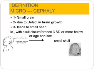 DEFINITION
MICRO --- CEPHALY
 1- Small brain
 2- due to Defect in brain growth
 3- leads to small head
ie., with skull circumference 3 SD or more below
the mean for age and sex.
Small Brain small skull
 