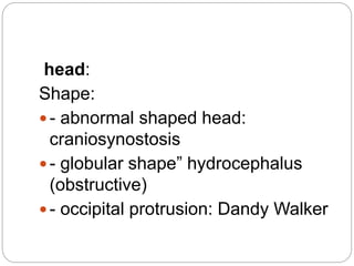 head:
Shape:
- abnormal shaped head:
craniosynostosis
- globular shape” hydrocephalus
(obstructive)
- occipital protrusion: Dandy Walker
 