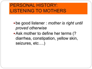 PERSONAL HISTORY:
LISTENING TO MOTHERS
be good listener : mother is right until
proved otherwise
Ask mother to define her terms (?
diarrhea, constipation, yellow skin,
seizures, etc….)
 