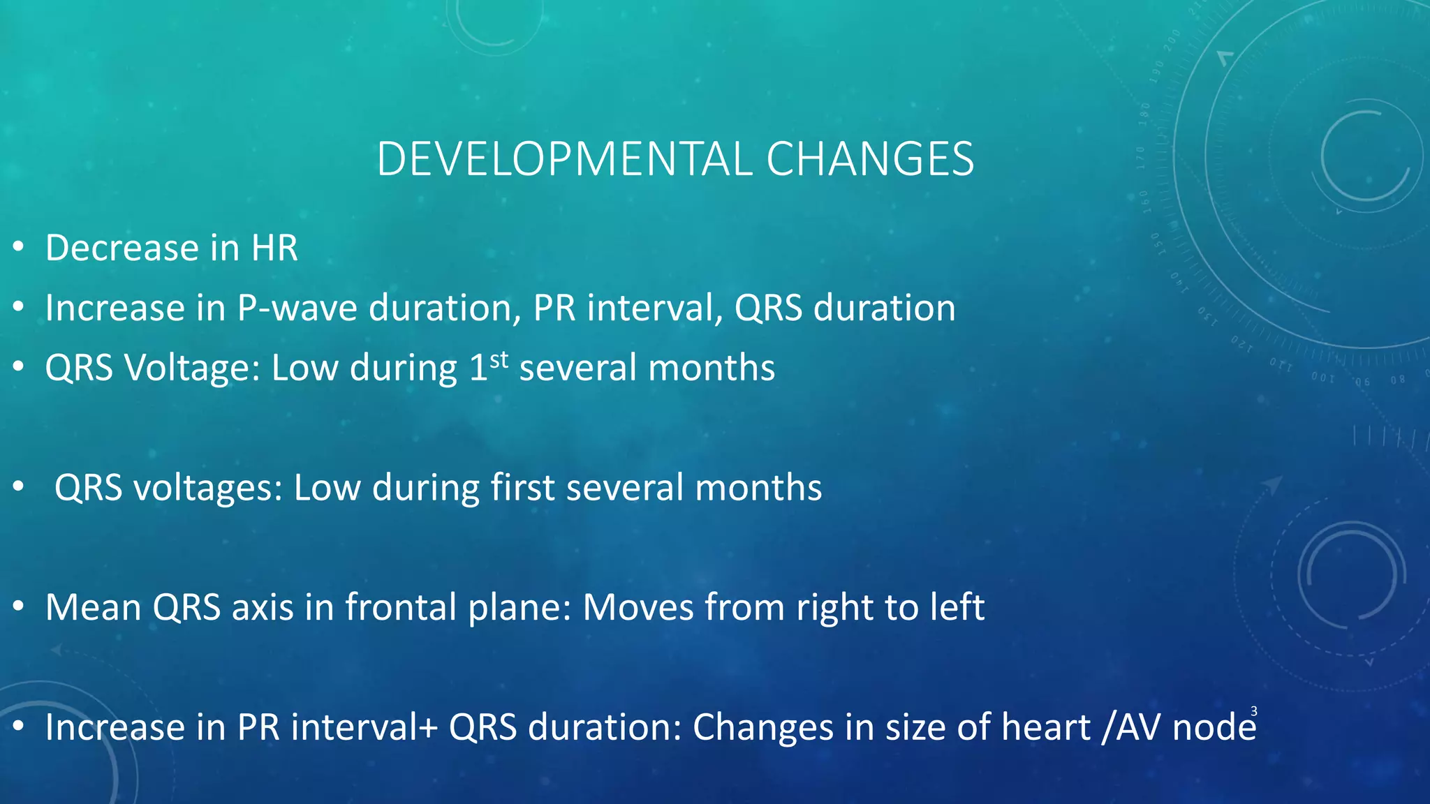 DEVELOPMENTAL CHANGES
• Decrease in HR
• Increase in P-wave duration, PR interval, QRS duration
• QRS Voltage: Low during 1st several months
• QRS voltages: Low during first several months
• Mean QRS axis in frontal plane: Moves from right to left
• Increase in PR interval+ QRS duration: Changes in size of heart /AV node
3