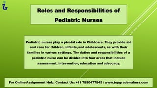 Roles and Responsibilities of
Pediatric Nurses
For Online Assignment Help, Contact Us: +91 7890477845 / www.topgrademakers.com
Pediatric nurses play a pivotal role in Childcare. They provide aid
and care for children, infants, and adolescents, as with their
families in various settings. The duties and responsibilities of a
pediatric nurse can be divided into four areas that include
assessment, intervention, education and advocacy.
 