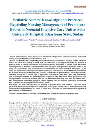 ISSN 2349-7823
International Journal of Recent Research in Life Sciences (IJRRLS)
Vol. 3, Issue 4, pp: (1-9), Month: October - December 2016, Available at: www.paperpublications.org
Page | 1
Paper Publications
Pediatric Nurses’ Knowledge and Practices
Regarding Nursing Management of Premature
Babies in Neonatal Intensive Care Unit at Soba
University Hospital, Khartoum State, Sudan
Widad Ibrahim A/gadir A/moula1
, Ietimad Ibrahim Abd Elrahman kambal2
1
Faculty of nursing sciences, Bahri University - Sudan
2
Faculty of applied sciences, Gezira University –Sudan
Abstract: Prematurity used to be a major cause of infant deaths. The premature babies need improved medical and
nursing techniques by highly competence nursing team.
Material and Methods: This descriptive hospital based study was conducted at Soba university hospital, Khartoum
state in the period from January to March 2014. The study aimed at assessing the knowledge and practices of
pediatric nurses in neonatal intensive care unit concerning nursing management of preterm babies. The sample
size compromised of 50 nurses that constituted the total coverage of study population during the period of the
study. Data were collected using structured interview questionnaire and observation check list designed f or the
study. The data was analyzed using statistical package for social sciences (SPSS). Results:The results obtained that
the majority of nurses were knowledgeable about the characteristics of preterm babies, causes of prematurity,
immediate nursing care of preterm, signs of hypothermia were adequate (100%, 92%, 100%,100% respectively).
Half of them (50%) identify the breathing pattern of preterm baby. The nurses clinical performance were
inadequate where 70% of them recorded pulse rate only when recorded the baby pulse.100% did not wear mask,
80% find a difficulty on selecting appropriate vein for sampling . Also 48% of nurses gave feeding incorrect and
60% of them did not aspirate gastric contents before feeding.
Conclusion: The study concluded that the majority of pediatric nurses had adequate knowledge about
prematurity, but they were lacking in their clinical skills to manage the preterm baby. So the study recommended
continuous training programs for the nurses to refresh their knowledge and practices towards management of
preterm babies to ideal standards.
Keywords: Pediatric Nurses’ Knowledge, Practices Regarding Nursing Management, Premature Babies.
1. INTRODUCTION
Back ground: Preterm birth refers to the birth of a baby of less than 37weeks gestational age. premature birth, commonly
used as a synonym for preterm birth, refers to the birth of baby before its organs mature enough to allow normal post
natal survival, and growth and development as a child .premature infants are at greater risk for short and long term
complications, including disabilities and impediments in growth and mental development. Significant progress has been
made in the care of premature infants, but not in reducing the prevalence of preterm birth. (Goldenberg 2008). Prematurity
is the major cause of neonatal mortality in developed countries. In the normal human fetus, several organ systems mature
between 34 and 37 weeks, and the fetus reaches adequate maturity by the end of this period. The lungs are one of the last
organs to develop in the womb; because of these premature babies typically spend the first days/weeks of their life on a
ventilator. .prematurity can be reduced to a small extent by using drugs to accelerate maturation of the fetus and to a
greater extent by preventing preterm birth. (http:/www.reproline.jhu)
 