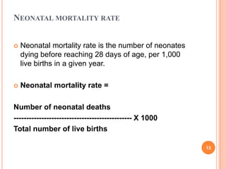 NEONATAL MORTALITY RATE


Neonatal mortality rate is the number of neonates
dying before reaching 28 days of age, per 1,000
live births in a given year.



Neonatal mortality rate =

Number of neonatal deaths
----------------------------------------------- X 1000
Total number of live births
13

 