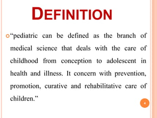 DEFINITION
 “pediatric

can be defined as the branch of

medical science that deals with the care of
childhood from conception to adolescent in
health and illness. It concern with prevention,
promotion, curative and rehabilitative care of

children.”

4

 