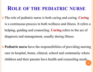 ROLE OF THE PEDIATRIC NURSE
 The

role of pediatric nurse is both caring and curing. Caring

is a continuous process in both wellness and illness. It refers a
helping, guiding and counseling. Curing refers to the act of
diagnosis and management, usually during illness.
 Pediatric

nurse have the responsibilities of providing nursing

care in hospital, home, clinical, school and community where

children and their parents have health and counseling needs.
6

 