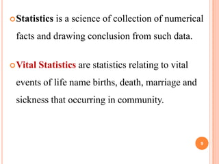  Statistics

is a science of collection of numerical

facts and drawing conclusion from such data.
 Vital

Statistics are statistics relating to vital

events of life name births, death, marriage and

sickness that occurring in community.

9

 