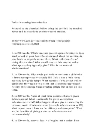 Pediatric nursing immunization
Respond to the questions below using the cdc link the attached
books and at least three evidence-based articles.
https://www.cdc.gov/vaccines/hcp/acip-recs/general-
recs/administration.html
1. in 200 words. Which vaccines protect against Meningitis (you
need to look at your PowerPoint and read about the vaccines in
your book to properly answer this). What is the benefits of
taking this vaccine? Who should receive this vaccine and at
what age are they typically give? What is the route of
administration?
2. In 200 words. Why would you wait to vaccinate a child who
is immunosuppressed or acutely ill? (this is not a little runny
nose and low-grade temp). What happens if you do not wait to
administer the vaccine to a client that is immunosuppressed?
Review one evidence-based practice article that speaks on this
topic.
3. In 200 words. Name at least three vaccines that are given
Subcutaneous? What is rationale for given vaccination
subcutaneous vs IM? What happens if you give a vaccine by the
incorrect route of administration (example subcutaneous vs IM)
what impact does it have on the efficacy and absorption? What
are the benefits of giving a vaccine subcutaneous and
intramuscularly?
4. In 200 words. name at least 4 allergies that a patient have
 