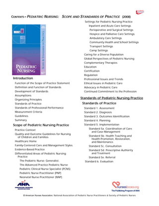 CONTENTS – PEDIATRIC NURSING: SCOPE AND STANDARDS OF PRACTICE (2008)
ThePublishingProgramofANA
© American Nurses Association, National Association of Pediatric Nurse Practitioners & Society of Pediatric Nurses
Introduction
Function of the Scope of Practice Statement
Definition and Function of Standards
Development of Standards
Assumptions
Organizing Principles
Standards of Practice
Standards of Professional Performance
Measurement Criteria
Guidelines
Summary
Scope of Pediatric Nursing Practice
Practice Context
Quality and Outcome Guidelines for Nursing
of Children and Families
Healthcare Home
Family-Centered Care and Management Styles
Evidence-Based Practice
Differentiated Areas of Pediatric Nursing
Practice
The Pediatric Nurse: Generalist.
The Advanced Practice Pediatric Nurse
Pediatric Clinical Nurse Specialist (PCNS)
Pediatric Nurse Practitioner (PNP)
Neonatal Nurse Practitioner (NNP)
Settings for Pediatric Nursing Practice
Inpatient and Acute Care Settings
Perioperative and Surgical Settings
Hospice and Palliative Care Settings
Ambulatory Care Settings
Community Health and School Settings
Transport Settings
Camp Settings
Caring for a Diverse Population
Global Perspectives of Pediatric Nursing
Complementary Therapies
Education
Certification
Regulation
Professional Issues and Trends
Ethical Issues in Pediatric Care
Advocacy in Pediatric Care
Continued Commitment to the Profession
Standards of Pediatric Nursing Practice
Standards of Practice
Standard 1. Assessment
Standard 2. Diagnosis
Standard 3. Outcomes Identification
Standard 4. Planning
Standard 5. Implementation
Standard 5a. Coordination of Care
and Case Management
Standard 5b. Health Teaching and
Health Promotion, Restoration,
and Maintenance.
Standard 5c. Consultation
Standard 5d. Prescriptive Authority
and Treatment
Standard 5e. Referral
Standard 6. Evaluation
 