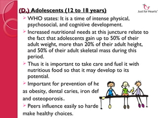 (D.) Adolescents (12 to 18 years)
  WHO states: It is a time of intense physical,
   psychosocial, and cognitive development.
  Increased nutritional needs at this juncture relate to
   the fact that adolescents gain up to 50% of their
   adult weight, more than 20% of their adult height,
   and 50% of their adult skeletal mass during this
   period.
  Thus it is important to take care and fuel it with
   nutritious food so that it may develop to its
   potential.
  Important for prevention of health problems such
 as obesity, dental caries, iron deficiency,
 and osteoporosis.
  Peers influence easily so harder to
 make healthy choices.
 