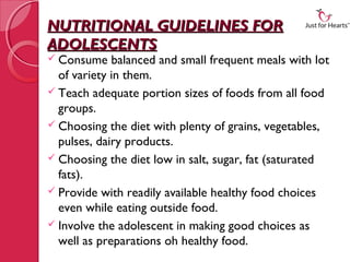 NUTRITIONAL GUIDELINES FOR
ADOLESCENTS
 Consume    balanced and small frequent meals with lot
  of variety in them.
 Teach adequate portion sizes of foods from all food
  groups.
 Choosing the diet with plenty of grains, vegetables,
  pulses, dairy products.
 Choosing the diet low in salt, sugar, fat (saturated
  fats).
 Provide with readily available healthy food choices
  even while eating outside food.
 Involve the adolescent in making good choices as
  well as preparations oh healthy food.
 