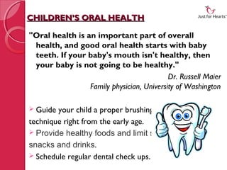 CHILDREN’S ORAL HEALTH

"Oral health is an important part of overall
 health, and good oral health starts with baby
 teeth. If your baby's mouth isn't healthy, then
 your baby is not going to be healthy."
                                           Dr. Russell Maier
                 Family physician, University of Washington

 Guide your child a proper brushing
technique right from the early age.
 Provide healthy foods and limit sweet
snacks and drinks.
 Schedule regular dental check ups.
 