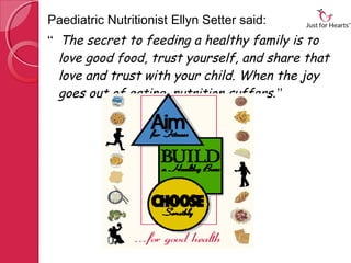 Paediatric Nutritionist Ellyn Setter said:
“ The secret to feeding a healthy family is to
  love good food, trust yourself, and share that
  love and trust with your child. When the joy
  goes out of eating, nutrition suffers .”
 