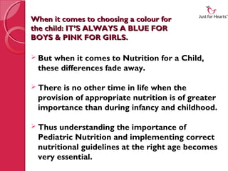 When it comes to choosing a colour for
the child: IT’S ALWAYS A BLUE FOR
BOYS & PINK FOR GIRLS.

 Butwhen it comes to Nutrition for a Child,
 these differences fade away.

 There is no other time in life when the
 provision of appropriate nutrition is of greater
 importance than during infancy and childhood.

 Thus understanding the importance of
 Pediatric Nutrition and implementing correct
 nutritional guidelines at the right age becomes
 very essential.
 